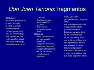 Don Juan TenorioDon Juan Tenorio: fragmentos: fragmentos
DON JUAN:DON JUAN:
Por donde quiera que fuiPor donde quiera que fui
la razón atropellé,la razón atropellé,
la virtud escarnecí,la virtud escarnecí,
a la justicia burléa la justicia burlé
y a las mujeres vendí.y a las mujeres vendí.
Yo a las cabañas bajé,Yo a las cabañas bajé,
yo a los palacios subí,yo a los palacios subí,
yo los claustros escaléyo los claustros escalé
y en todas partes dejéy en todas partes dejé
memoria amarga de mí.memoria amarga de mí.
[...] DON LUIS[...] DON LUIS
¡Por Dios que sois¡Por Dios que sois
hombre extraño!hombre extraño!
¿Cuántos¿Cuántos
días empleáisdías empleáis
en cada mujer queen cada mujer que
amáis?amáis?
DON JUANDON JUAN
Partid los días del añoPartid los días del año
entre las que ahíentre las que ahí
encontráis.encontráis.
Uno para enamorarlas,Uno para enamorarlas,
otro para conseguirlas,otro para conseguirlas,
otro para abandonarlas,otro para abandonarlas,
dos para sustituirlasdos para sustituirlas
y una hora paray una hora para
olvidarlas.olvidarlas.
ACTO CUARTOACTO CUARTO
¡Ah! ¿No es cierto, ángel de¡Ah! ¿No es cierto, ángel de
amor,amor,
que en esta apartada orillaque en esta apartada orilla
más pura la luna brillamás pura la luna brilla
y se respira mejor?y se respira mejor?
Esta aura que vaga, llenaEsta aura que vaga, llena
de los sencillos oloresde los sencillos olores
de las campesinas floresde las campesinas flores
que brota esa orilla amena:que brota esa orilla amena:
esa agua limpia y serenaesa agua limpia y serena
que atraviesa sin temorque atraviesa sin temor
la barca del pescadorla barca del pescador
que espera cantando el día,que espera cantando el día,
¿ no es cierto, paloma mía,¿ no es cierto, paloma mía,
que estás respirando amor?que estás respirando amor?
 