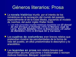 Géneros literarios: ProsaGéneros literarios: Prosa
 LaLa novela históricanovela histórica triunfa por el interés de lostriunfa por el interés de los
románticos en la recreación del mundo del pasado,románticos en la recreación del mundo del pasado,
especialmente el de la Edad Media, siguiendo el modeloespecialmente el de la Edad Media, siguiendo el modelo
dede IvanhoeIvanhoe, del autor inglés Walter Scott., del autor inglés Walter Scott.
– Las más conocidas novelas históricas españolas son El doncel
de don Enrique el Doliente (1834) de Mariano José de
Larra, Sancho Saldaña (1834) de Espronceda y El señor
de Bembibre (1844) de Enrique Gil y Carrasco.
 LosLos cuadros de costumbrescuadros de costumbres eran breves relatos queeran breves relatos que
pretendían mostrar las peculiaridades de la forma depretendían mostrar las peculiaridades de la forma de
vida del pueblo, en ellos predominaba lo descriptivo y lovida del pueblo, en ellos predominaba lo descriptivo y lo
anecdótico.anecdótico.
 LasLas leyendas en prosaleyendas en prosa son relatos breves queson relatos breves que
desarrollan asuntos populares o tradicionales o recreandesarrollan asuntos populares o tradicionales o recrean
motivos históricos. Bécquer:motivos históricos. Bécquer: Leyendas.Leyendas.
 