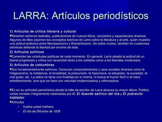 LARRA: Artículos periodísticosLARRA: Artículos periodísticos
1) Artículos de crítica literaria y cultural1) Artículos de crítica literaria y cultural
Reseñan estrenos teatrales, publicaciones de nuevos libros, conciertos y espectáculos diversos.Reseñan estrenos teatrales, publicaciones de nuevos libros, conciertos y espectáculos diversos.
Algunos de ellos exponen los conceptos teóricos de Larra sobre la literatura y el arte, quien muestraAlgunos de ellos exponen los conceptos teóricos de Larra sobre la literatura y el arte, quien muestra
una actitud ecléctica entre Neoclasicismo y Romanticismo. De todos modos, también en cuestionesuna actitud ecléctica entre Neoclasicismo y Romanticismo. De todos modos, también en cuestiones
artísticas defiende la libertad por encima de todo.artísticas defiende la libertad por encima de todo.
2) Artículos políticos2) Artículos políticos
Comentan las vicisitudes políticas de cada momento. En general, Larra adopta la actitud de unComentan las vicisitudes políticas de cada momento. En general, Larra adopta la actitud de un
liberal progresista y critica con severidad tanto a los carlistas como a los liberales moderados.liberal progresista y critica con severidad tanto a los carlistas como a los liberales moderados.
3) Artículos de costumbres3) Artículos de costumbres
Son fundamentalmente satíricos. Censuran comportamientos y usos sociales diversos como laSon fundamentalmente satíricos. Censuran comportamientos y usos sociales diversos como la
holgazanería, la indolencia, la brutalidad, la presunción, la hipocresía, la estupidez, la suciedad, elholgazanería, la indolencia, la brutalidad, la presunción, la hipocresía, la estupidez, la suciedad, el
mal gusto, etc. La sátira no tiene una finalidad en sí misma, ni busca el humor fácil ni el meromal gusto, etc. La sátira no tiene una finalidad en sí misma, ni busca el humor fácil ni el mero
entretenimiento, sino que se hace con voluntad modernizadora y reformadora.entretenimiento, sino que se hace con voluntad modernizadora y reformadora.
Es en su actividad periodística donde la talla de escritor de Larra alcanza su mayor altura. PublicóEs en su actividad periodística donde la talla de escritor de Larra alcanza su mayor altura. Publicó
varias revistas íntegramente redactadas por él:varias revistas íntegramente redactadas por él: El duende satírico del díaEl duende satírico del día yy El pobrecitoEl pobrecito
habladorhablador..
ArtículosArtículos
– Vuelva usted mañanaVuelva usted mañana
– El día de Difuntos de 1836El día de Difuntos de 1836
 