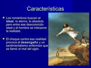 CaracterísticasCaracterísticas
 Los románticos buscan elLos románticos buscan el
ideal, lo eterno, lo absoluto, lo eterno, lo absoluto
pero entre ese desconocidopero entre ese desconocido
ideal y el hombre se interponeideal y el hombre se interpone
la realidad.la realidad.
 El choque contra esa realidadEl choque contra esa realidad
provoca elprovoca el desengañodesengaño y uny un
sentimentalismo enfermizo quesentimentalismo enfermizo que
se llamóse llamó el mal del sigloel mal del siglo..
 