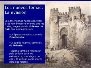 Los nuevos temas:Los nuevos temas:
La evasiónLa evasión
Los desengaños hacen aborrecerLos desengaños hacen aborrecer
a los románticos el mundo que lesa los románticos el mundo que les
rodea, engendrando elrodea, engendrando el deseo dedeseo de
huirhuir con la imaginación:con la imaginación:
• A épocas remotas, como laA épocas remotas, como la
Edad MediaEdad Media..
• A países lejanos, como losA países lejanos, como los
dede Oriente..
•España también resulta unEspaña también resulta un
país exótico para lospaís exótico para los
extranjeros, que viajan porextranjeros, que viajan por
ella y la utilizan como marcoella y la utilizan como marco
para sus relatos.para sus relatos.
 