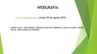 WEBGRAFIA
www.Wikipedia.org , citado 29 de agosto 2015
JORGE ISAACS, JOSÉ MÁRMOL, DOMINGO FAUSTINO SARMIENTO, JOSE DE LIZARDI, ANDRÉS
BELLO, JOSE ESTEBAN ECHEVERRIA
 