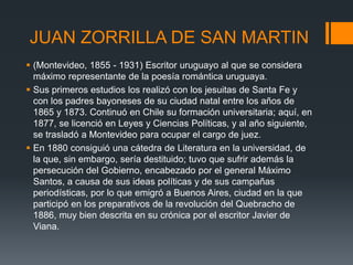 JUAN ZORRILLA DE SAN MARTIN
 (Montevideo, 1855 - 1931) Escritor uruguayo al que se considera
máximo representante de la poesía romántica uruguaya.
 Sus primeros estudios los realizó con los jesuitas de Santa Fe y
con los padres bayoneses de su ciudad natal entre los años de
1865 y 1873. Continuó en Chile su formación universitaria; aquí, en
1877, se licenció en Leyes y Ciencias Políticas, y al año siguiente,
se trasladó a Montevideo para ocupar el cargo de juez.
 En 1880 consiguió una cátedra de Literatura en la universidad, de
la que, sin embargo, sería destituido; tuvo que sufrir además la
persecución del Gobierno, encabezado por el general Máximo
Santos, a causa de sus ideas políticas y de sus campañas
periodísticas, por lo que emigró a Buenos Aires, ciudad en la que
participó en los preparativos de la revolución del Quebracho de
1886, muy bien descrita en su crónica por el escritor Javier de
Viana.
 