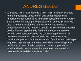 ANDRES BELLO
 (Caracas, 1781 - Santiago de Chile, 1865) Filólogo, escritor,
jurista y pedagogo venezolano, una de las figuras más
importantes del humanismo liberal hispanoamericano. Andrés
Bello tuvo el inmenso privilegio de asistir, en sus 84 años de
vida, a la desaparición de un mundo y al nacimiento y
consolidación de uno nuevo. Conoció las tres últimas décadas
de dominación española de América, y sucesivamente el
período de emancipación de las colonias españolas en el
nuevo continente y la gestación de los nuevos estados
nacidos del proceso de Independencia. Que fuera un privilegio
lo que no deja de ser una mera coincidencia cronológica se
debió a su extraordinaria capacidad para comprender y
estudiar desde dentro y para impulsar efectivamente los
resortes de la realidad que le tocó vivir.
 