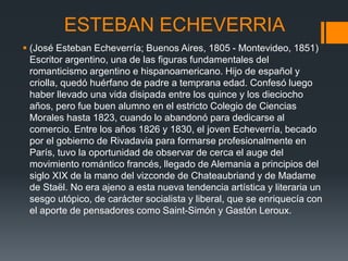 ESTEBAN ECHEVERRIA
 (José Esteban Echeverría; Buenos Aires, 1805 - Montevideo, 1851)
Escritor argentino, una de las figuras fundamentales del
romanticismo argentino e hispanoamericano. Hijo de español y
criolla, quedó huérfano de padre a temprana edad. Confesó luego
haber llevado una vida disipada entre los quince y los dieciocho
años, pero fue buen alumno en el estricto Colegio de Ciencias
Morales hasta 1823, cuando lo abandonó para dedicarse al
comercio. Entre los años 1826 y 1830, el joven Echeverría, becado
por el gobierno de Rivadavia para formarse profesionalmente en
París, tuvo la oportunidad de observar de cerca el auge del
movimiento romántico francés, llegado de Alemania a principios del
siglo XIX de la mano del vizconde de Chateaubriand y de Madame
de Staël. No era ajeno a esta nueva tendencia artística y literaria un
sesgo utópico, de carácter socialista y liberal, que se enriquecía con
el aporte de pensadores como Saint-Simón y Gastón Leroux.
 