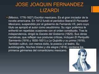 JOSE JOAQUIN FERNANDEZ
LIZARDI
 (México, 1776-1827) Escritor mexicano. Es el gran iniciador de la
novela americana. En 1812 fundó el periódico liberal El Pensador
Mexicano, suspendido por el gobierno de Fernando VII, pero cuyo
título se apropió el autor como seudónimo. Su vigor polémico le
enfrentó en repetidas ocasiones con el orden constituido. Tras la
independencia, dirigió la Gaceta del Gobierno (1825). Sus obras
narrativas, que reflejan sus posturas críticas, incluyen El Periquillo
Sarmiento (1816 y 1830-1831) y La Quijotito y su prima (1818).
También cultivó, con menos éxito, la poesía y el teatro. Su
autobiografía, Noches tristes y día alegre (1818), contiene los
primeros gérmenes del romanticismo mexicano.
 