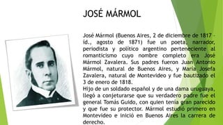 José Mármol (Buenos Aires, 2 de diciembre de 1817 –
íd., agosto de 1871) fue un poeta, narrador,
periodista y político argentino perteneciente al
romanticismo cuyo nombre completo era José
Mármol Zavalera. Sus padres fueron Juan Antonio
Mármol, natural de Buenos Aires, y María Josefa
Zavalera, natural de Montevideo y fue bautizado el
3 de enero de 1818.
Hijo de un soldado español y de una dama uruguaya,
llegó a conjeturarse que su verdadero padre fue el
general Tomás Guido, con quien tenía gran parecido
y que fue su protector. Mármol estudió primero en
Montevideo e inició en Buenos Aires la carrera de
derecho.
JOSÉ MÁRMOL
 