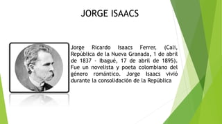 Jorge Ricardo Isaacs Ferrer, (Cali,
República de la Nueva Granada, 1 de abril
de 1837 - Ibagué, 17 de abril de 1895).
Fue un novelista y poeta colombiano del
género romántico. Jorge Isaacs vivió
durante la consolidación de la República
JORGE ISAACS
 