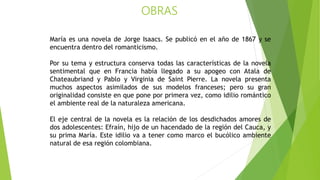 OBRAS
María es una novela de Jorge Isaacs. Se publicó en el año de 1867 y se
encuentra dentro del romanticismo.
Por su tema y estructura conserva todas las características de la novela
sentimental que en Francia había llegado a su apogeo con Atala de
Chateaubriand y Pablo y Virginia de Saint Pierre. La novela presenta
muchos aspectos asimilados de sus modelos franceses; pero su gran
originalidad consiste en que pone por primera vez, como idilio romántico
el ambiente real de la naturaleza americana.
El eje central de la novela es la relación de los desdichados amores de
dos adolescentes: Efraín, hijo de un hacendado de la región del Cauca, y
su prima María. Este idilio va a tener como marco el bucólico ambiente
natural de esa región colombiana.
 