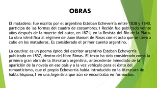El matadero: fue escrito por el argentino Esteban Echeverría entre 1838 y 1840,
participa de las formas del cuadro de costumbres.1 Recién fue publicado veinte
años después de la muerte del autor, en 1871, en la Revista del Río de la Plata.
La obra identifica al régimen de Juan Manuel de Rosas con el acto que se lleva a
cabo en los mataderos. Es considerado el primer cuento argentino.
La cautiva: es un poema épico del escritor argentino Esteban Echeverría
publicado en 1837, dentro del libro Rimas. El texto ha sido considerado como la
primera gran obra de la literatura argentina, antecedente inmediato de la
aparición de la novela en ese país y a la vez vehículo para el éxito del
romanticismo, que el propio Echeverría había introducido en la literatura de
habla hispana,1 en una Argentina que aún se encontraba en formación.
OBRAS
 