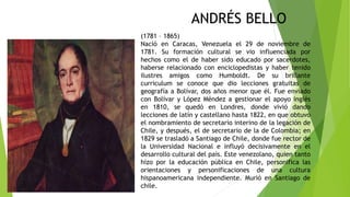 ANDRÉS BELLO
(1781 – 1865)
Nació en Caracas, Venezuela el 29 de noviembre de
1781. Su formación cultural se vio influenciada por
hechos como el de haber sido educado por sacerdotes,
haberse relacionado con enciclopedistas y haber tenido
ilustres amigos como Humboldt. De su brillante
curriculum se conoce que dio lecciones gratuitas de
geografía a Bolívar, dos años menor que él. Fue enviado
con Bolívar y López Méndez a gestionar el apoyo inglés
en 1810, se quedó en Londres, donde vivió dando
lecciones de latín y castellano hasta 1822, en que obtuvo
el nombramiento de secretario interino de la legación de
Chile, y después, el de secretario de la de Colombia; en
1829 se trasladó a Santiago de Chile, donde fue rector de
la Universidad Nacional e influyó decisivamente en el
desarrollo cultural del país. Este venezolano, quien tanto
hizo por la educación pública en Chile, personifica las
orientaciones y personificaciones de una cultura
hispanoamericana independiente. Murió en Santiago de
chile.
 