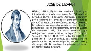 México, 1776-1827) Escritor mexicano. Es el gran
iniciador de la novela americana. En 1812 fundó el
periódico liberal El Pensador Mexicano, suspendido
por el gobierno de Fernando VII, pero cuyo título se
apropió el autor como seudónimo. Su vigor polémico
le enfrentó en repetidas ocasiones con el orden
constituido. Tras la independencia, dirigió la Gaceta
del Gobierno (1825). Sus obras narrativas, que
reflejan sus posturas críticas, incluyen El Periquillo
Sarniento (1816 y 1830-1831) y La Quijotita y su
prima (1818). También cultivó, con menos éxito, la
poesía y el teatro. Su autobiografía, Noches tristes y
día alegre (1818), contiene los primeros gérmenes
del romanticismo mexicano.
JOSE DE LIZARDI
 