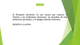 OBRAS
El Periquillo Sarniento: Es una novela que muestra el
folclore y las tradiciones mexicanas, las picardías de este
pintoresco personaje, y el apogeo colonial mexicano.
Quijotita y su prima.
 