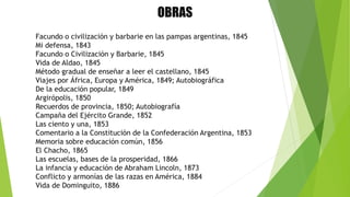 OBRAS
Facundo o civilización y barbarie en las pampas argentinas, 1845
Mi defensa, 1843
Facundo o Civilización y Barbarie, 1845
Vida de Aldao, 1845
Método gradual de enseñar a leer el castellano, 1845
Viajes por África, Europa y América, 1849; Autobiográfica
De la educación popular, 1849
Argirópolis, 1850
Recuerdos de provincia, 1850; Autobiografía
Campaña del Ejército Grande, 1852
Las ciento y una, 1853
Comentario a la Constitución de la Confederación Argentina, 1853
Memoria sobre educación común, 1856
El Chacho, 1865
Las escuelas, bases de la prosperidad, 1866
La infancia y educación de Abraham Lincoln, 1873
Conflicto y armonías de las razas en América, 1884
Vida de Dominguito, 1886
 