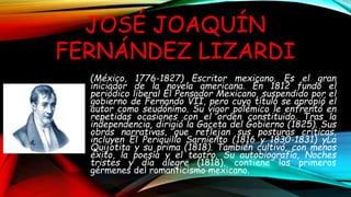 (México, 1776-1827) Escritor mexicano. Es el gran
iniciador de la novela americana. En 1812 fundó el
periódico liberal El ...