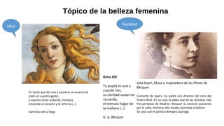 Tópico de la belleza femenina
Rima XIII
Tu pupila es azul y
cuando ríes,
su claridad suave me
recuerda,
el trémulo fulgor de
la mañana (…)
G. A. Bécquer
En tanto que de rosa y azucena se muestra la
color en vuestro gesto,
y vuestro mirar ardiente, honesto,
enciende al corazón y lo refrena (…)
Garcilaso de la Vega
Julia Espín, Musa e inspiradora de las Rimas de
Bécquer
Cantante de ópera. Su padre era director del coro del
Teatro Real. En su casa se daba una de las tertulias más
frecuentadas de Madrid. Bécquer la conoció paseando
por la calle, mientras ella estaba asomada al balcón.
Se casó con el político Benigno Quiroga.
Ideal Realidad
 