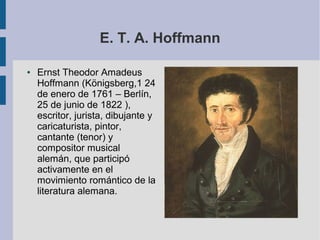 E. T. A. Hoffmann
● Ernst Theodor Amadeus
Hoffmann (Königsberg,1 24
de enero de 1761 – Berlín,
25 de junio de 1822 ),
escritor, jurista, dibujante y
caricaturista, pintor,
cantante (tenor) y
compositor musical
alemán, que participó
activamente en el
movimiento romántico de la
literatura alemana.
 