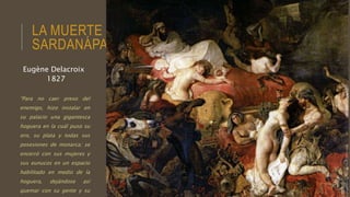 LA MUERTE DE
SARDANÁPALO
“Para no caer preso del
enemigo, hizo instalar en
su palacio una gigantesca
hoguera en la cuál puso su
oro, su plata y todas sus
posesiones de monarca; se
encerró con sus mujeres y
sus eunucos en un espacio
habilitado en medio de la
hoguera, dejándose así
quemar con su gente y su
Eugène Delacroix
1827
 