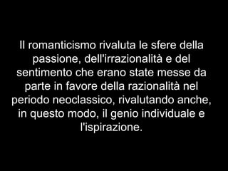 Il romanticismo rivaluta le sfere della
passione, dell'irrazionalità e del
sentimento che erano state messe da
parte in favore della razionalità nel
periodo neoclassico, rivalutando anche,
in questo modo, il genio individuale e
l'ispirazione.
 