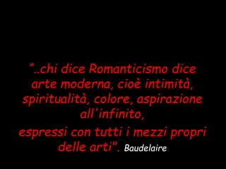 “..chi dice Romanticismo dice
arte moderna, cioè intimità,
spiritualità, colore, aspirazione
all'infinito,
espressi con tutti i mezzi propri
delle arti". Baudelaire
 