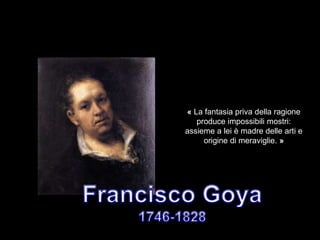 « La fantasia priva della ragione
produce impossibili mostri:
assieme a lei è madre delle arti e
origine di meraviglie. »
 