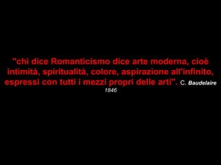 "chi dice Romanticismo dice arte moderna, cioè
intimità, spiritualità, colore, aspirazione all'infinito,
espressi con tutti i mezzi propri delle arti". C. Baudelaire
1846
 