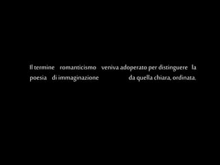 Il termine romanticismo veniva adoperato per distinguere la
poesia di immaginazione da quella chiara,ordinata.
 