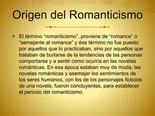 Origen del Romanticismo
 El término “romanticismo”, proviene de “romance” o
“semejante al romance” y ése término no fue p...