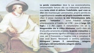 La parola «romantico» deve la sua eccezionalissima,
intramontabile fortuna alla sua iridescente polivalenza;
essa tenta infatti di definire l'indefinibile, quel «non so
che» che incantava già i preromantici, proprio perché era
suggestivamente avvolto nel proprio inviolabile mistero.
«Non ti posso mandare la mia interpretazione della
parola 'romantico' - scrive Friedrich Schlegel
scherzosamente al fratello nel 1798 - essa è lunga 125
fogli.» […] Per capire il romanticismo «in sé »,
bisognerebbe che la critica eliminasse, com'è stato più
d'una volta seriamente proposto, la parola «romantico »,
che per il germanista significa una cosa o un complesso di
cose, per il francesista o l'anglista cose o complessi di
cose assai diversi. Necessario ci sembra, comunque,
distinguere sempre il romanticismo categoria
psicologica dal romanticismo categoria storica.
Ladislao Mittner
 