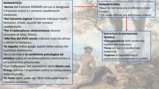 ROMANTICO:
•deriva dal francese ROMAN con cui si designava
il francese antico e i romanzi cavallereschi
medievali;
•Nel Seicento inglese il termine indicava i tratti
fantastici, irreali, assurdi dei romanzi
cavallereschi;
•Per il razionalismo settecentesco diviene
sinonimo di falso, fittizio;
•Alla fine del XVIII secolo indicava «ciò che attrae
e diletta la fantasia»;
•In seguito indica quegli aspetti della natura che
suscitano malinconia;
•Se si considera la condizione psicologica ed
estetica indica un sentimentalismo malinconico o
un’esaltazione emozionale;
•Con l’affermarsi del movimento dello Sturm und
Drang connota l’irrazionale contro la compostezza
della classicità;
•In Italia viene usato nei 1816 nella polemica tra
classici e romantici.
ROMANTICISMO:
•Nasce in Germania ma si diffonde in tutta
Europa
• Ciò rende difficile una definizione unitaria
TENTATIVO DI DEFINIZIONE
TEORICA:
•Consapevolezza della modernità
rispetto alla tradizione;
•Forza con cui si rivendica tale
modernità;
•Urgenza di rappresentare e
comunicare contraddizioni e conflitti.
 