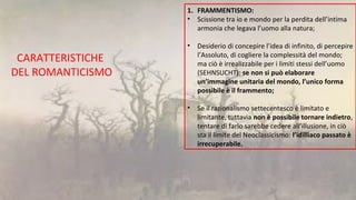 CARATTERISTICHE
DEL ROMANTICISMO
1. FRAMMENTISMO:
• Scissione tra io e mondo per la perdita dell’intima
armonia che legava l’uomo alla natura;
• Desiderio di concepire l’idea di infinito, di percepire
l’Assoluto, di cogliere la complessità del mondo;
ma ciò è irrealizzabile per i limiti stessi dell’uomo
(SEHNSUCHT): se non si può elaborare
un’immagine unitaria del mondo, l’unico forma
possibile è il frammento;
• Se il razionalismo settecentesco è limitato e
limitante, tuttavia non è possibile tornare indietro,
tentare di farlo sarebbe cedere all’illusione, in ciò
sta il limite del Neoclassicismo: l’idilliaco passato è
irrecuperabile.
 