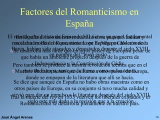 José Ángel Arenas 14
Factores del Romanticismo en
España
El reinado absolutista de Fernando VII tienen un papel fundamental
en el desarrollo del Romanticismo en España por dos razones:
Se desarrolla más tarde que en otros países de Europa a pesar de
que había un ambiente propicio después de la guerra de
Independencia y la Constitución de Cádiz.
Muchos liberales tienen que exiliarse a otros países de Europa,
donde se empapan de la literatura que allí se hacía.
En España el movimiento romántico sirve para reivindicar y
rescatar a los clásicos que, como Lope de Vega o Calderón de la
Barca, habían sido atacados y denostados durante el siglo XVIII
en nombre del “buen gusto.”
Tras la muerte del rey en 1833 vuelven los liberales exiliados y el
Romanticismo se desarrolla plenamente en nuestro país.
Pero también se produce la misma revolución técnica que en el
resto de Europa, tanto en la forma como en los temas.
Se dice que aunque en España no hubo obras maestras como en
otros países de Europa, en su conjunto sí tuvo mucha calidad y
sirvió para dar un impulso a la literatura después del siglo XVIII,
siglo este más dado a la revisión que a la creación.
 