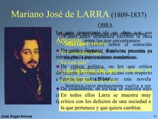 José Ángel Arenas 16
Mariano José de LARRA (1809-1837)
Como autor dramático escribió la obra
Macías, (1834) sobre el conocido
trovador medieval. Esta obra presenta ya
muchas características románticas.
OBRA
El doncel de don Enrique el
Doliente (1834) es una novela
histórica cuyo protagonista vuelve a ser
Macías, con quien Larra se sentía
bastante identificado.
Lo más importante de su obra son sus
Artículos, entre los que encontramos:
De crítica literaria, donde se muestra su
interés por la innovaciones románticas.
De crítica política, en los que critica
duramente la situación de atraso con respecto
a Europa que sufría España.
De costumbres, en los que se muestra muy
crítico con los vicios de la sociedad de su
época.
Algunos de sus artículos más célebres son:
-“Vuelva usted mañana”
-“El Castellano viejo”
-“En este país”
-“¿Entre qué gentes estamos?”
-“El día de difuntos de 1836”
En todos ellos Larra se muestra muy
crítico con los defectos de una sociedad a
la que pertenece y que quiere cambiar.
 