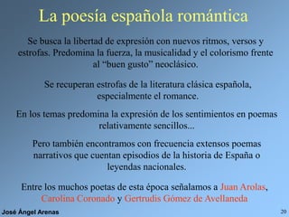 José Ángel Arenas 20
La poesía española romántica
Se busca la libertad de expresión con nuevos ritmos, versos y
estrofas. Predomina la fuerza, la musicalidad y el colorismo frente
al “buen gusto” neoclásico.
Se recuperan estrofas de la literatura clásica española,
especialmente el romance.
En los temas predomina la expresión de los sentimientos en poemas
relativamente sencillos...
Pero también encontramos con frecuencia extensos poemas
narrativos que cuentan episodios de la historia de España o
leyendas nacionales.
Entre los muchos poetas de esta época señalamos a Juan Arolas,
Carolina Coronado y Gertrudis Gómez de Avellaneda
 