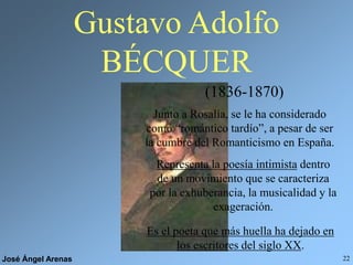 José Ángel Arenas 22
Gustavo Adolfo
BÉCQUER
(1836-1870)
Junto a Rosalía, se le ha considerado
como “romántico tardío”, a pesar de ser
la cumbre del Romanticismo en España.
Representa la poesía intimista dentro
de un movimiento que se caracteriza
por la exhuberancia, la musicalidad y la
exageración.
Es el poeta que más huella ha dejado en
los escritores del siglo XX.
 