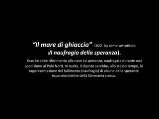“Il mare di ghiaccio”- 1822 ha come sottotitolo
(Il naufragio della speranza).
Esso farebbe riferimento alla nave La speranza, naufragata durante una
spedizione al Polo Nord. In realtà, il dipinto sarebbe, allo stesso tempo, la
rappresentazione del fallimento (naufragio) di alcune delle speranze
espansionistiche della Germania stessa.
 