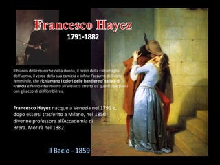 Francesco Hayez nacque a Venezia nel 1791 e,
dopo essersi trasferito a Milano, nel 1850
divenne professore all’Accademia di
Brera. Morirà nel 1882.
Il bianco delle maniche della donna, il rosso della calzamaglia
dell’uomo, il verde della sua camicia e infine l’azzurro dell’abito
femminile, che richiamano i colori delle bandiere d’Italia e di
Francia e fanno riferimento all’alleanza stretta da questi due paesi
con gli accordi di Plombières.
 