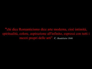 "chi dice Romanticismo dice arte moderna, cioè intimità,
spiritualità, colore, aspirazione all'infinito, espressi con tutti i
mezzi propri delle arti". C. Baudelaire 1846
 