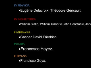 IN FRANCIA.
Eugène Delacroix, Théodore Géricault.
IN INGHILTERRA.
William Blake, William Turner e John Constable, Joha
IN GERMANIA.
Caspar David Friedrich.
IN ITALIA.
Francesco Hayez.
In SPAGNA.
Francisco Goya.
 
