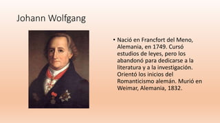 Johann Wolfgang
• Nació en Francfort del Meno,
Alemania, en 1749. Cursó
estudios de leyes, pero los
abandonó para dedicarse a la
literatura y a la investigación.
Orientó los inicios del
Romanticismo alemán. Murió en
Weimar, Alemania, 1832.
 
