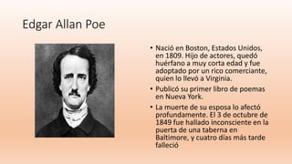 Edgar Allan Poe
• Nació en Boston, Estados Unidos,
en 1809. Hijo de actores, quedó
huérfano a muy corta edad y fue
adoptado por un rico comerciante,
quien lo llevó a Virginia.
• Publicó su primer libro de poemas
en Nueva York.
• La muerte de su esposa lo afectó
profundamente. El 3 de octubre de
1849 fue hallado inconsciente en la
puerta de una taberna en
Baltimore, y cuatro días más tarde
falleció
 