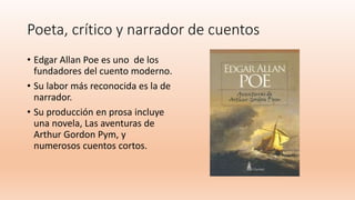 Poeta, crítico y narrador de cuentos
• Edgar Allan Poe es uno de los
fundadores del cuento moderno.
• Su labor más reconocida es la de
narrador.
• Su producción en prosa incluye
una novela, Las aventuras de
Arthur Gordon Pym, y
numerosos cuentos cortos.
 