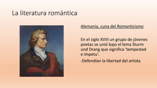 La literatura romántica
Alemania, cuna del Romanticismo
En el siglo XVIII un grupo de jóvenes
poetas se unió bajo el lema Sturm
und Drang que significa ‘tempestad
e ímpetu’.
-Defendían la libertad del artista
 