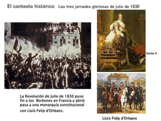 La Revolución de Julio de 1830 puso
fin a los Borbones en Francia y abrió
pasa a una monarquía constitucional
con Lluís Felip d'Orleans.
Carles X
El contexto histórico: Las tres jornades gloriosas de julio de 1830
Lluís Felip d'Orleans
 