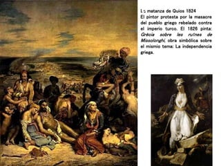 La matanza de Quios 1824
El pintor protesta por la masacre
del pueblo griego rebelado contra
el imperio turco. El 1826 pinta:
Grècia sobre les ruïnes de
Missolonghi, obra simbólica sobre
el mismio tema: La independencia
griega.
 