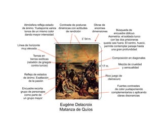 Eugéne Delacroix
Matanza de Quíos
Composición en diagonales
Temas en
tierras exóticas
(rebelión de griegos
contra turcos)
Reflejo de estados
de ánimo. Exaltación
de la pasión
Rico juego de
claroscuro
Búsqueda de
encuadre oblicuo.
Asimetría: el soldado turco
con las dos prisioneras
queda casi fuera. El centro, hueco,
permite contemplar paisaje hasta
una gran profundidad
Fuertes contrastes
de color yuxtaponiendo
complementarios o aplicando
claras disonancias
Contraste de posturas
dinámicas con actitudes
de rendición
Línea de horizonte
muy elevada
Atmósfera refleja estado
de ánimo. Yuxtaponía varios
tonos de un mismo color
dando mayor intensidad
Mezcla de crueldad
y sensualidad
Obras de
enormes
dimensiones
3´54 m.
4´17 m.
Encuadre recorta
grupo de personajes
como parte de
un grupo mayor
 
