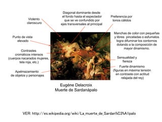 Eugéne Delacroix
Muerte de Sardanápalo
Fuerte dinamismo
(figuras en máxima tensión
en contraste con actitud
relajada del rey)
Manchas de color con pequeñas
y libres pinceladas o esfumatos
logra difuminar los contornos
dotando a la composición de
mayor dinamismo.
Diagonal dominante desde
el fondo hasta el espectador
que se ve confundido por
ejes transversales al principal
Punto de vista
elevado
Sensualidad y
fiereza
Contrastes
cromáticos intensos
(cuerpos nacarados mujeres,
tela roja, etc.)
Violento
claroscuro
Apelmazamiento
de objetos y personajes
Preferencia por
tonos cálidos
VER: http://es.wikipedia.org/wiki/La_muerte_de_Sardan%C3%A1palo
 