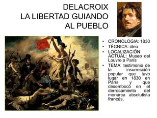 DELACROIX
LA LIBERTAD GUIANDO
AL PUEBLO
• CRONOLOGIA: 1830
• TÈCNICA: óleo
• LOCALIZACIÓN
ACTUAL: Museo del
Louvre a París
• TEMA: testimonio de
la insurrección
popular que tuvo
lugar en 1830 en
París y que
desembocó en el
derrocamiento del
monarca absolutista
francés.
 