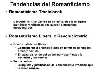 Tendencias del Romanticismo
• Romanticismo Tradicional:
– Centrado en la recuperación de los valores ideológicos,
patrióticos y religiosos que querían eliminar los
dieciochescos.
• Romanticismo Liberal o Revolucionario:
– Como ciudadanos libres
• Combatieron el orden existente en términos de religión,
orden y política.
• Enfatizaron los derechos del individuo frente a la
sociedad y las normas.
– Fundamentos:
• Búsqueda y justificación del conocimiento irracional que
la razón negaba.
 
