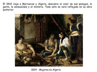 El 1832 viaja a Marruecos y Algeria, descubre el color de sus paisajes, la
gente, la sensualidad y el misterio. Todo esto se verá reflejado en su obra
posterior.
1834 - Mujeres en Algeria
 